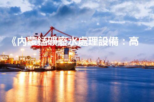 《內蒙錳礦廢水處理設備：高效、環(huán)保、可持續(xù)》